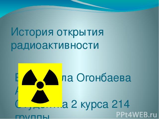 История открытия радиоактивности Выполнила Огонбаева А.Т. Студентка 2 курса 214 группы