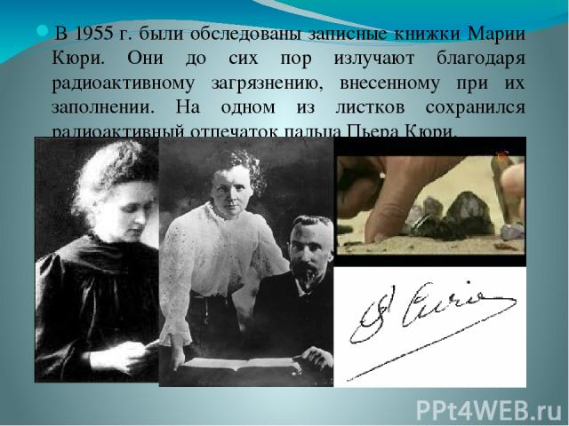В 1955 г. были обследованы записные книжки Марии Кюри. Они до сих пор излучают благодаря радиоактивному загрязнению, внесенному при их заполнении. На одном из листков сохранился радиоактивный отпечаток пальца Пьера Кюри.