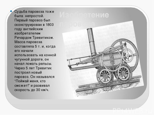 Изобретение паровоза Судьба паровоза тоже была непростой. Первый паровоз был сконструирован в 1803 году английским изобретателем Ричардом Тревитиком. Масса паровоза составляла 5 т. и, когда его начали использовать на конной чугунной дороге, он начал…