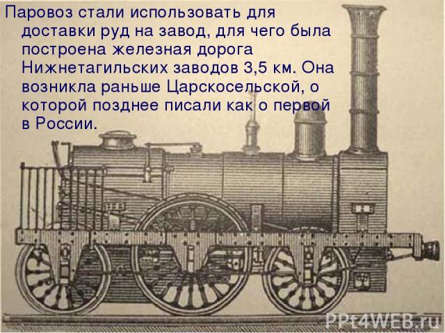 Паровоз стали использовать для доставки руд на завод, для чего была построена железная дорога Нижнетагильских заводов 3,5 км. Она возникла раньше Царскосельской, о которой позднее писали как о первой в России.