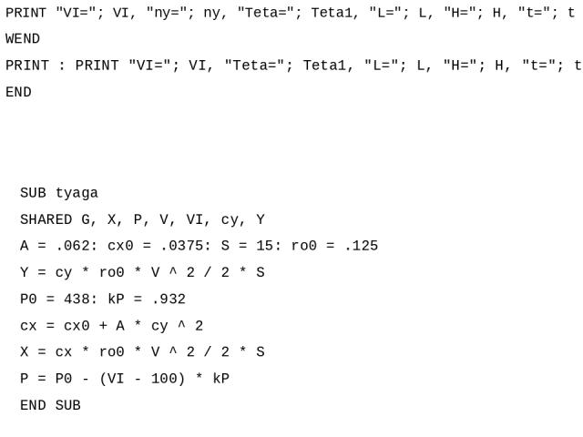 SUB tyaga SHARED G, X, P, V, VI, cy, Y A = .062: cx0 = .0375: S = 15: ro0 = .125 Y = cy * ro0 * V ^ 2 / 2 * S P0 = 438: kP = .932 cx = cx0 + A * cy ^ 2 X = cx * ro0 * V ^ 2 / 2 * S P = P0 - (VI - 100) * kP END SUB PRINT 