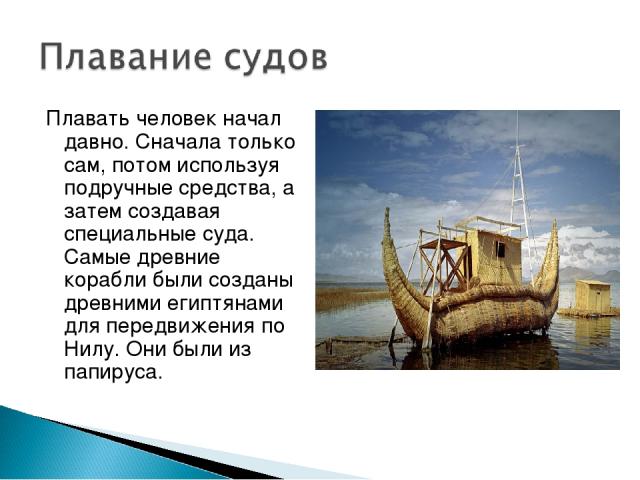 Плавать человек начал давно. Сначала только сам, потом используя подручные средства, а затем создавая специальные суда. Самые древние корабли были созданы древними египтянами для передвижения по Нилу. Они были из папируса.
