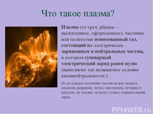 Что такое плазма? Плазма (от греч. plásma — вылепленное, оформленное), частично или полностью ионизованный газ, состоящий из электрически заряженных и нейтральных частиц, в котором суммарный электрический заряд равен нулю (выполнено так называемое у…