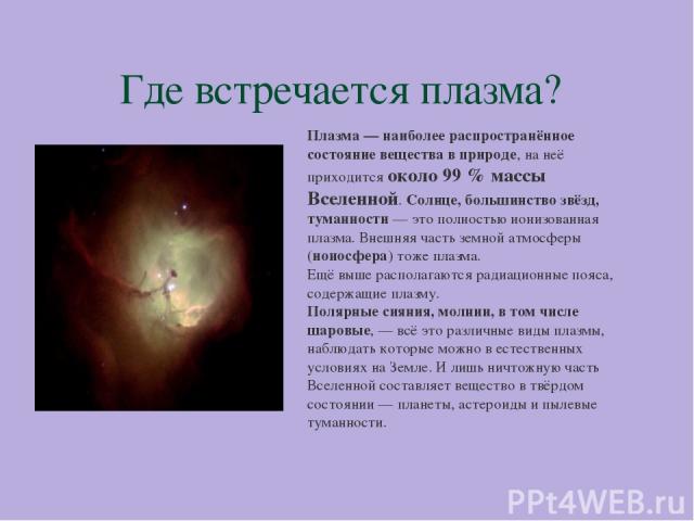 Где встречается плазма? Плазма — наиболее распространённое состояние вещества в природе, на неё приходится около 99 % массы Вселенной. Солнце, большинство звёзд, туманности — это полностью ионизованная плазма. Внешняя часть земной атмосферы (ионосфе…