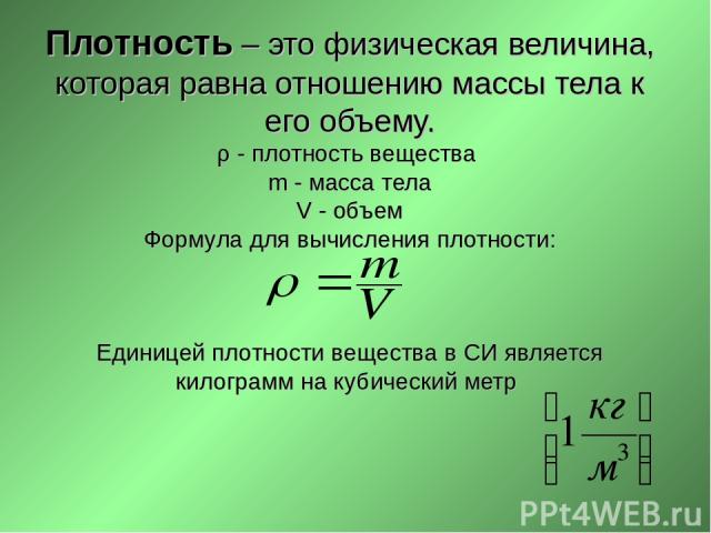 Плотность – это физическая величина, которая равна отношению массы тела к его объему. ρ - плотность вещества m - масса тела V - объем Формула для вычисления плотности: Единицей плотности вещества в СИ является килограмм на кубический метр