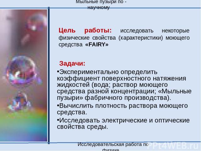 Цель работы: исследовать некоторые физические свойства (характеристики) моющего средства «FAIRY» Задачи: Экспериментально определить коэффициент поверхностного натяжения жидкостей (вода; раствор моющего средства разной концентрации; «Мыльные пузыри»…