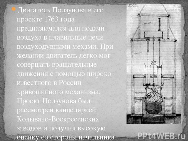 Двигатель Ползунова в его проекте 1763 года предназначался для подачи воздуха в плавильные печи воздуходувными мехами. При желании двигатель легко мог совершать вращательные движения с помощью широко известного в России кривошипного механизма. Проек…