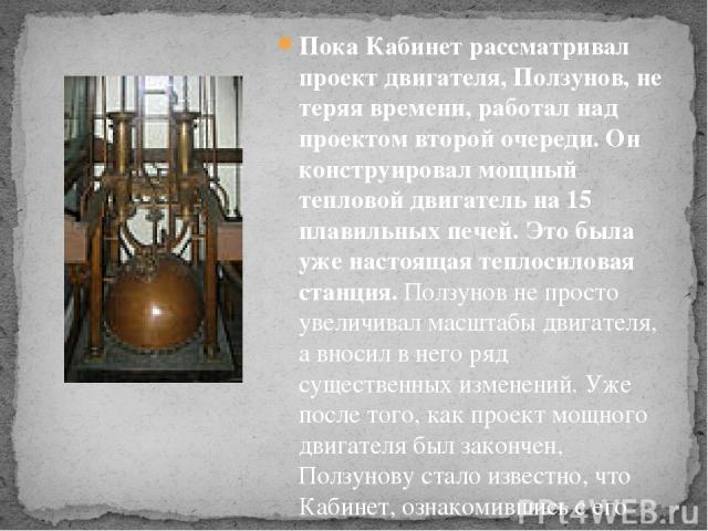 Пока Кабинет рассматривал проект двигателя, Ползунов, не теряя времени, работал над проектом второй очереди. Он конструировал мощный тепловой двигатель на 15 плавильных печей. Это была уже настоящая теплосиловая станция. Ползунов не просто увеличива…