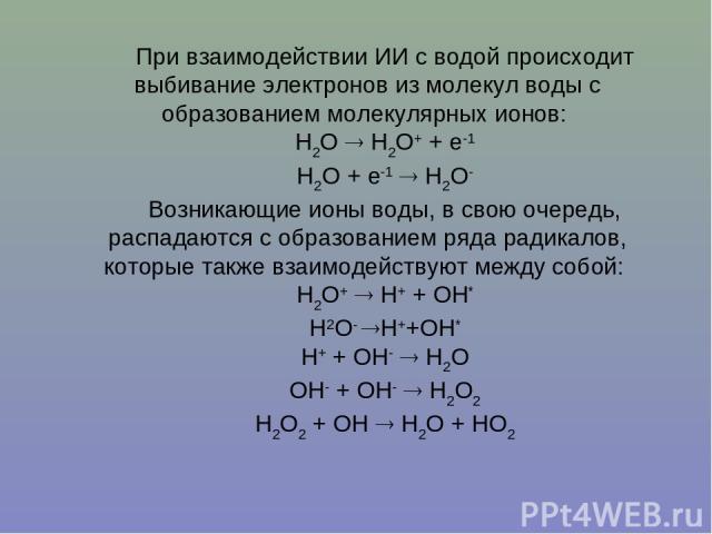 При взаимодействии ИИ с водой происходит выбивание электронов из молекул воды с образованием молекулярных ионов: H2O H2O+ + e-1 H2O + e-1 H2O- Возникающие ионы воды, в свою очередь, распадаются с образованием ряда радикалов, которые также взаимодейс…
