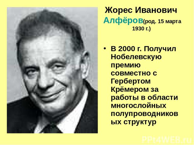 Жорес Иванович Алфёров (род. 15 марта 1930 г.) В 2000 г. Получил Нобелевскую премию совместно с Гербертом Крёмером за работы в области многослойных полупроводниковых структур