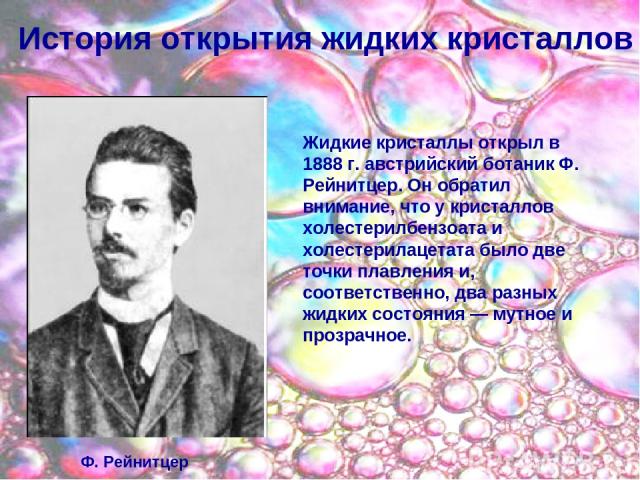 История открытия жидких кристаллов Жидкие кристаллы открыл в 1888 г. австрийский ботаник Ф. Рейнитцер. Он обратил внимание, что у кристаллов холестерилбензоата и холестерилацетата было две точки плавления и, соответственно, два разных жидких состоян…