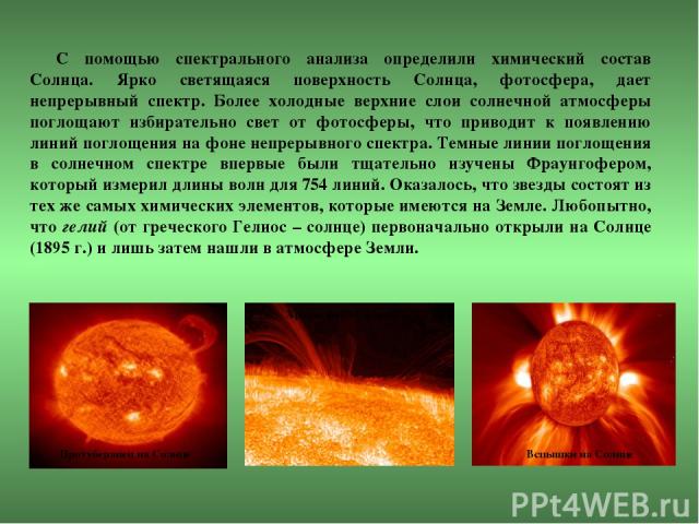 С помощью спектрального анализа определили химический состав Солнца. Ярко светящаяся поверхность Солнца, фотосфера, дает непрерывный спектр. Более холодные верхние слои солнечной атмосферы поглощают избирательно свет от фотосферы, что приводит к поя…