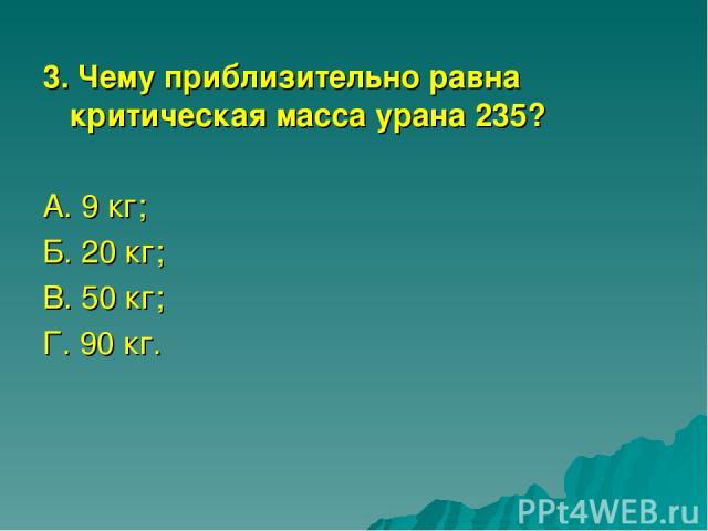 3. Чему приблизительно равна критическая масса урана 235? А. 9 кг; Б. 20 кг; В. 50 кг; Г. 90 кг.