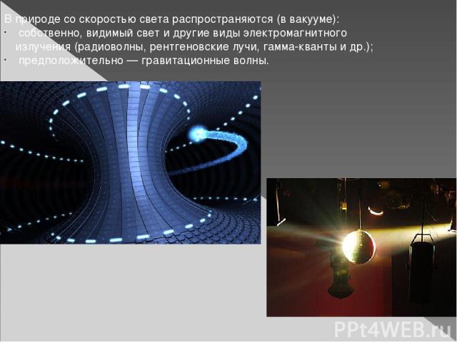 В природе со скоростью света распространяются (в вакууме): собственно, видимый свет и другие виды электромагнитного излучения (радиоволны, рентгеновские лучи, гамма-кванты и др.); предположительно — гравитационные волны.