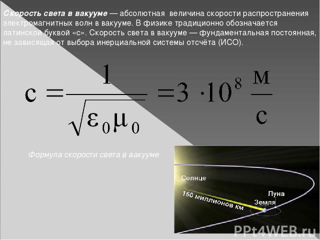 Скорость света в вакууме — абсолютная величина скорости распространения электромагнитных волн в вакууме. В физике традиционно обозначается латинской буквой «c». Скорость света в вакууме — фундаментальная постоянная, не зависящая от выбора инерциальн…