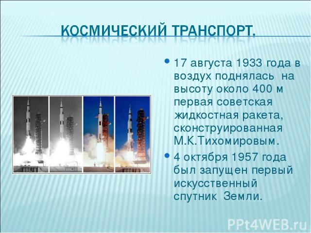 17 августа 1933 года в воздух поднялась на высоту около 400 м первая советская жидкостная ракета, сконструированная М.К.Тихомировым. 4 октября 1957 года был запущен первый искусственный спутник Земли.