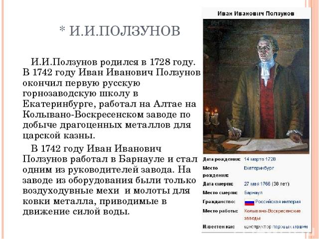 * И.И.ПОЛЗУНОВ И.И.Ползунов родился в 1728 году. В 1742 году Иван Иванович Ползунов окончил первую русскую горнозаводскую школу в Екатеринбурге, работал на Алтае на Колывано-Воскресенском заводе по добыче драгоценных металлов для царской казны. В 17…