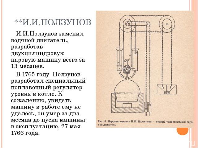 **И.И.ПОЛЗУНОВ И.И.Ползунов заменил водяной двигатель, разработав двухцилиндровую паровую машину всего за 13 месяцев. В 1765 году Ползунов разработал специальный поплавочный регулятор уровня в котле. К сожалению, увидеть машину в работе ему не удало…