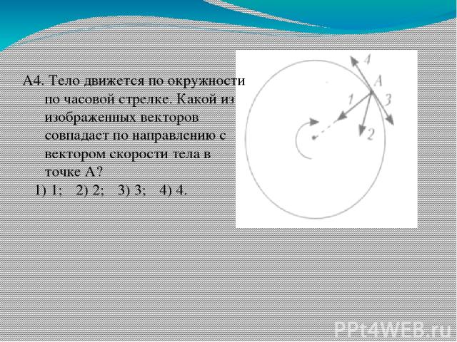 А4. Тело движется по окружности по часовой стрелке. Какой из изображенных векторов совпадает по направлению с вектором скорости тела в точке А? 1) 1; 2) 2; 3) 3; 4) 4.