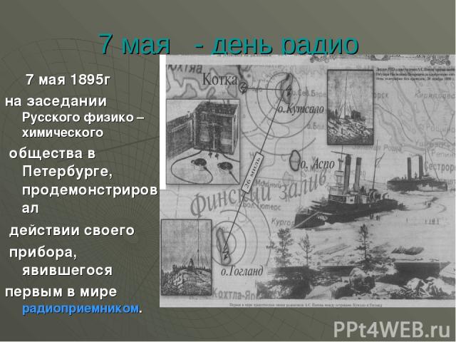 7 мая - день радио 7 мая 1895г на заседании Русского физико –химического общества в Петербурге, продемонстрировал действии своего прибора, явившегося первым в мире радиоприемником.