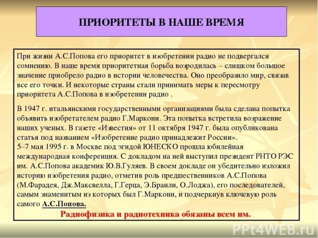 ПРИОРИТЕТЫ В НАШЕ ВРЕМЯ При жизни А.С.Попова его приоритет в изобретении радио не подвергался сомнению. В наше время приоритетная борьба возродилась – слишком большое значение приобрело радио в истории человечества. Оно преобразило мир, связав все е…