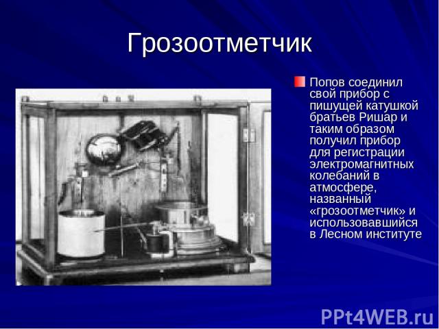 Грозоотметчик Попов соединил свой прибор с пишущей катушкой братьев Ришар и таким образом получил прибор для регистрации электромагнитных колебаний в атмосфере, названный «грозоотметчик» и использовавшийся в Лесном институте
