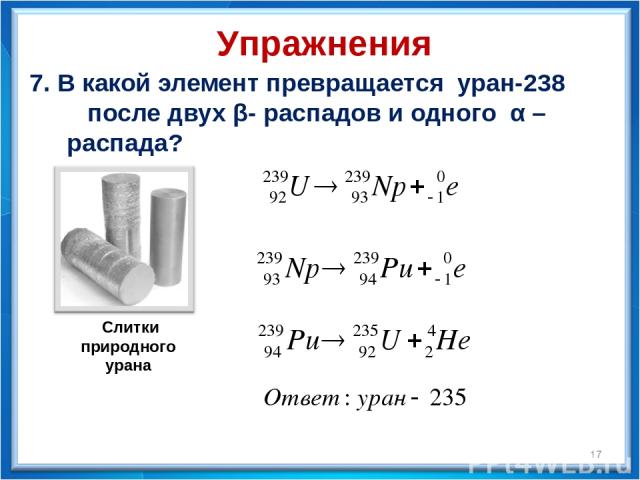 7. В какой элемент превращается уран-238 после двух β- распадов и одного α – распада? * Упражнения  Слитки природного урана