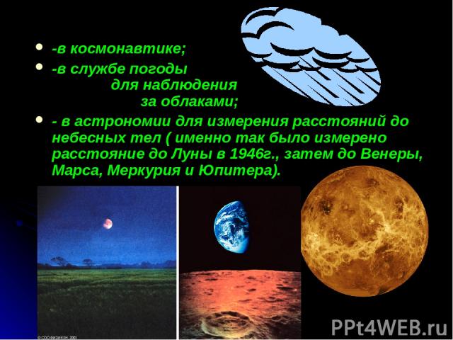 -в космонавтике; -в службе погоды для наблюдения за облаками; - в астрономии для измерения расстояний до небесных тел ( именно так было измерено расстояние до Луны в 1946г., затем до Венеры, Марса, Меркурия и Юпитера).