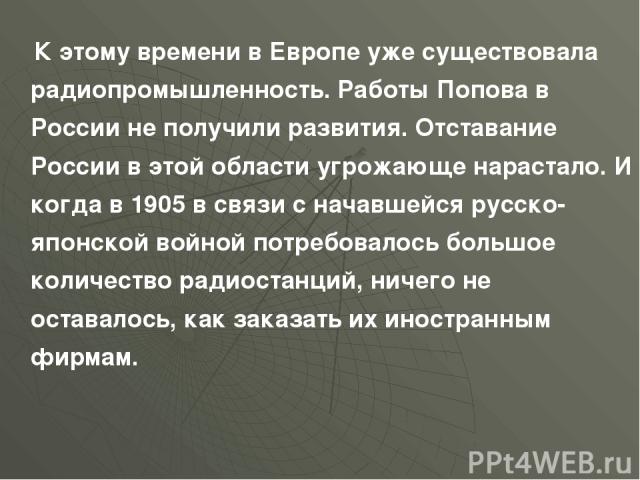 К этому времени в Европе уже существовала радиопромышленность. Работы Попова в России не получили развития. Отставание России в этой области угрожающе нарастало. И когда в 1905 в связи с начавшейся русско-японской войной потребовалось большое количе…