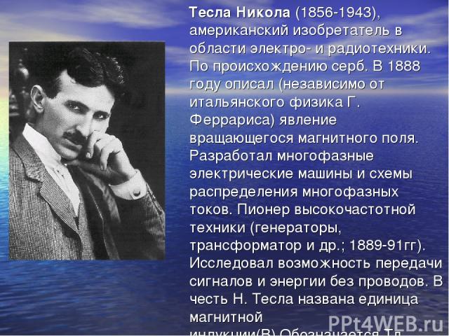 Тесла Никола (1856-1943), американский изобретатель в области электро- и радиотехники. По происхождению серб. В 1888 году описал (независимо от итальянского физика Г. Феррариса) явление вращающегося магнитного поля. Разработал многофазные электричес…