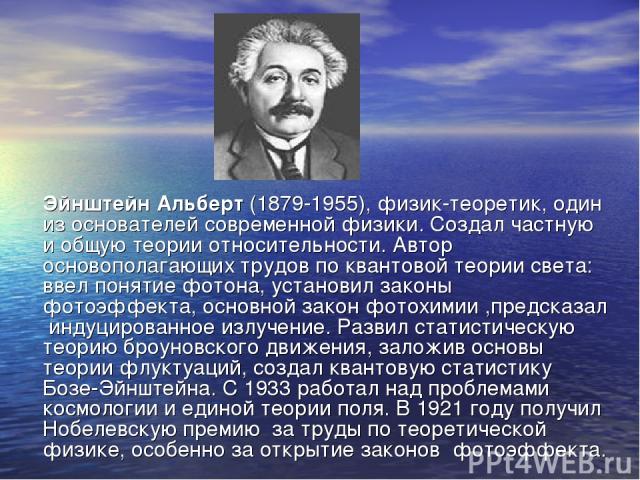 Эйнштейн Альберт (1879-1955), физик-теоретик, один из основателей современной физики. Создал частную и общую теории относительности. Автор основополагающих трудов по квантовой теории света: ввел понятие фотона, установил законы фотоэффекта, основной…
