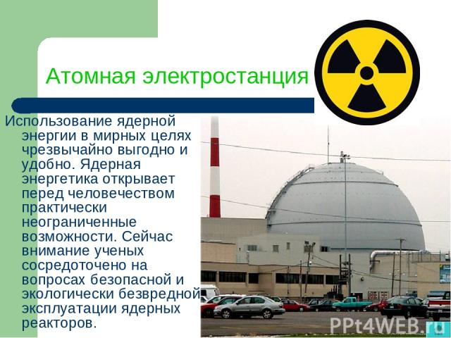 Атомная электростанция Использование ядерной энергии в мирных целях чрезвычайно выгодно и удобно. Ядерная энергетика открывает перед человечеством практически неограниченные возможности. Сейчас внимание ученых сосредоточено на вопросах безопасной и …
