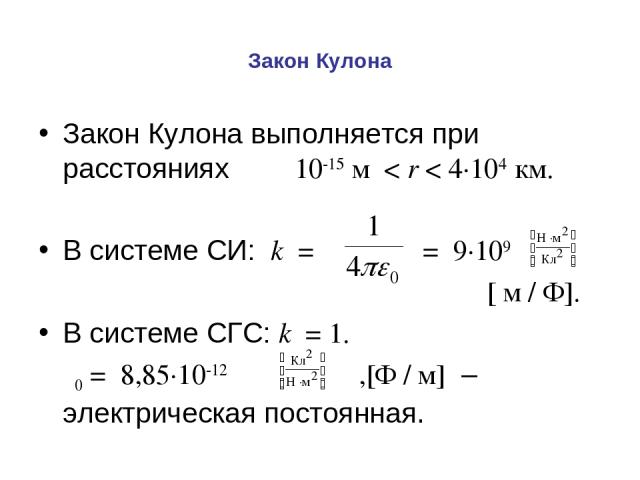 Закон Кулона Закон Кулона выполняется при расстояниях 10-15 м < r < 4·104 км. В системе СИ: k = = 9·109 [ м / Ф]. В системе СГС: k = 1. ε0 = 8,85·10-12 ,[Ф / м] – электрическая постоянная.