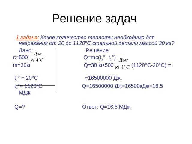 Решение задач 1 задача: Какое количество теплоты необходимо для нагревания от 20 до 1120°С стальной детали массой 30 кг? Дано: Решение: с=500 Q=mc(t2°- t1°) m=30кг Q=30 кг•500 (1120°С-20°С) = t1° = 20°C =16500000 Дж. t2°= 1120°C Q=16500000 Дж=16500к…
