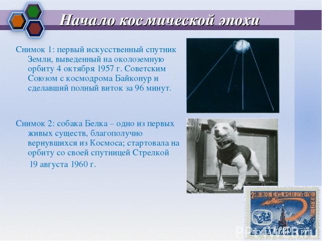 Начало космической эпохи Снимок 1: первый искусственный спутник Земли, выведенный на околоземную орбиту 4 октября 1957 г. Советским Союзом с космодрома Байконур и сделавший полный виток за 96 минут. Снимок 2: собака Белка – одно из первых живых суще…