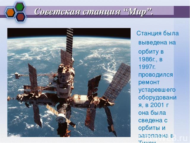 Советская станция “Мир”. Станция была выведена на орбиту в 1986г., в 1997г. проводился ремонт устаревшего оборудования, в 2001 г она была сведена с орбиты и затоплена в Тихом океане.