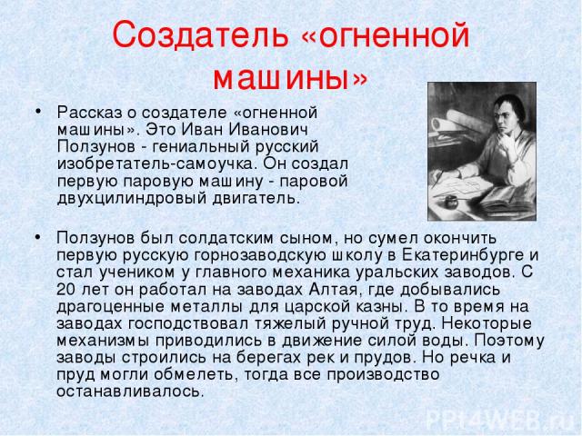 Создатель «огненной машины» Рассказ о создателе «огненной машины». Это Иван Иванович Ползунов - гениальный русский изобретатель-самоучка. Он создал первую паровую машину - паровой двухцилиндровый двигатель. Ползунов был солдатским сыном, но сумел ок…