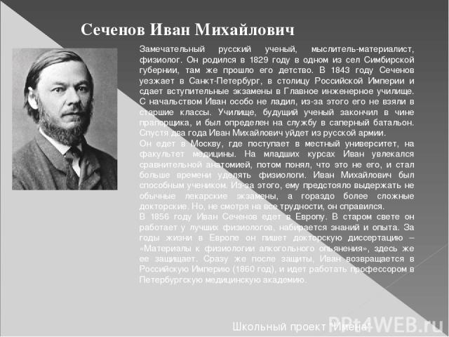 Сеченов Иван Михайлович Замечательный русский ученый, мыслитель-материалист, физиолог. Он родился в 1829 году в одном из сел Симбирской губернии, там же прошло его детство. В 1843 году Сеченов уезжает в Санкт-Петербург, в столицу Российской Империи …
