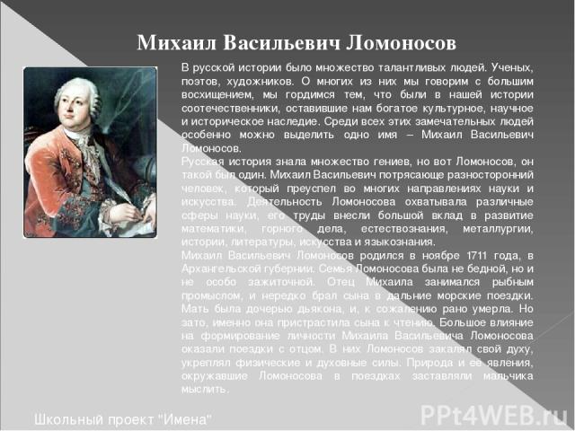 Михаил Васильевич Ломоносов В русской истории было множество талантливых людей. Ученых, поэтов, художников. О многих из них мы говорим с большим восхищением, мы гордимся тем, что были в нашей истории соотечественники, оставившие нам богатое культурн…