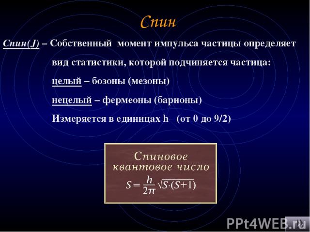 Спин Спин(J) – Собственный момент импульса частицы определяет вид статистики, которой подчиняется частица: целый – бозоны (мезоны) нецелый – фермеоны (барионы) Измеряется в единицах h (от 0 до 9/2)