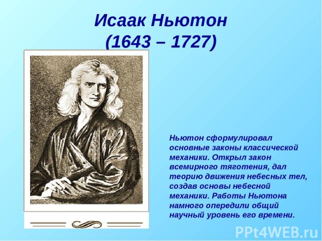 Исаак Ньютон (1643 – 1727) Ньютон сформулировал основные законы классической механики. Открыл закон всемирного тяготения, дал теорию движения небесных тел, создав основы небесной механики. Работы Ньютона намного опередили общий научный уровень его в…