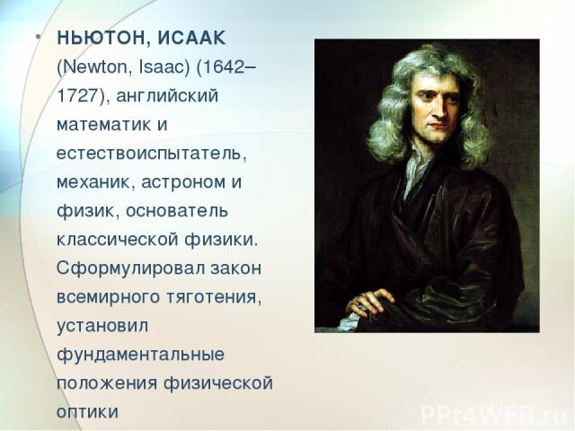 НЬЮТОН, ИСААК (Newton, Isaac) (1642–1727), английский математик и естествоиспытатель, механик, астроном и физик, основатель классической физики. Сформулировал закон всемирного тяготения, установил фундаментальные положения физической оптики