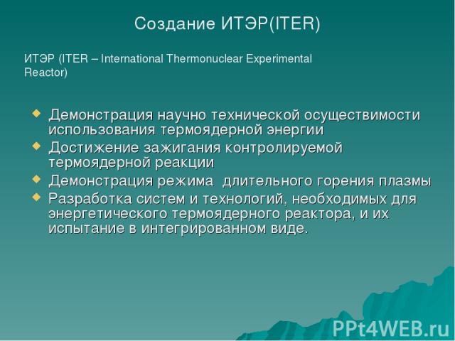 ИТЭР (ITER – International Thermonuclear Experimental Reactor) Создание ИТЭР(ITER) Демонстрация научно технической осуществимости использования термоядерной энергии Достижение зажигания контролируемой термоядерной реакции Демонстрация режима длитель…