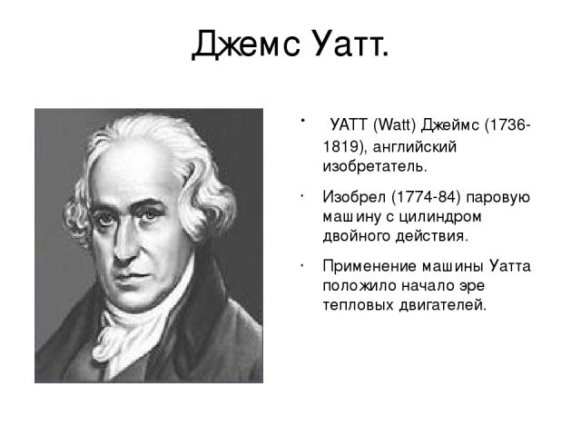 Джемс Уатт. УАТТ (Watt) Джеймс (1736-1819), английский изобретатель. Изобрел (1774-84) паровую машину с цилиндром двойного действия. Применение машины Уатта положило начало эре тепловых двигателей.