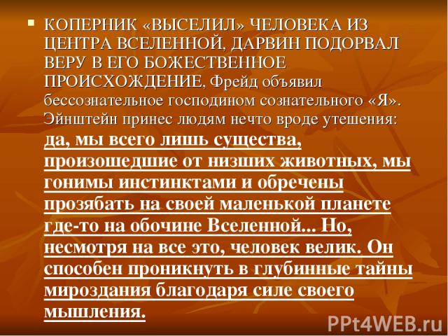 КОПЕРНИК «ВЫСЕЛИЛ» ЧЕЛОВЕКА ИЗ ЦЕНТРА ВСЕЛЕННОЙ, ДАРВИН ПОДОРВАЛ ВЕРУ В ЕГО БОЖЕСТВЕННОЕ ПРОИСХОЖДЕНИЕ, Фрейд объявил бессознательное господином сознательного «Я». Эйнштейн принес людям нечто вроде утешения: да, мы всего лишь существа, произошедшие …