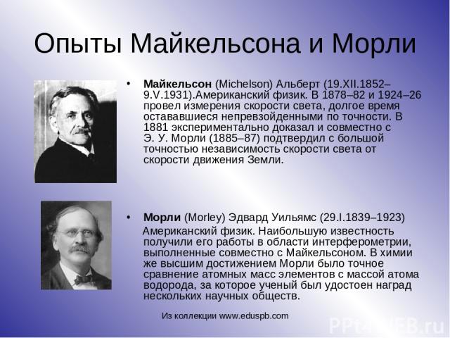 Опыты Майкельсона и Морли Майкельсон (Michelson) Альберт (19.XII.1852–9.V.1931).Американский физик. В 1878–82 и 1924–26 провел измерения скорости света, долгое время остававшиеся непревзойденными по точности. В 1881 экспериментально доказал и совмес…