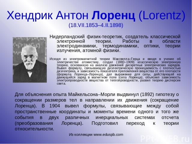 Хендрик Антон Лоренц (Lorentz) (18.VII.1853–4.II.1898) Нидерландский физик-теоретик, создатель классической электронной теории. Работы в области электродинамики, термодинамики, оптики, теории излучения, атомной физики. Исходя из электромагнитной тео…
