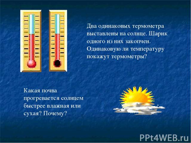 Какая почва прогревается солнцем быстрее влажная или сухая? Почему? Два одинаковых термометра выставлены на солнце. Шарик одного из них закопчен. Одинаковую ли температуру покажут термометры?