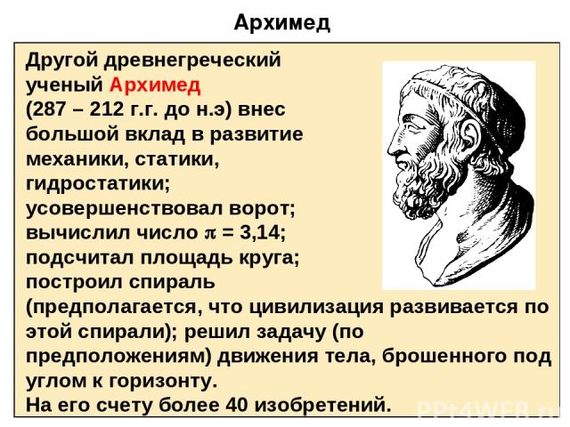Архимед Другой древнегреческий ученый Архимед (287 – 212 г.г. до н.э) внес большой вклад в развитие механики, статики, гидростатики; усовершенствовал ворот; вычислил число = 3,14; подсчитал площадь круга; построил спираль (предполагается, что цивили…