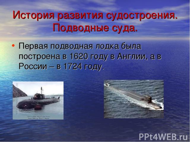 История развития судостроения. Подводные суда. Первая подводная лодка была построена в 1620 году в Англии, а в России – в 1724 году.